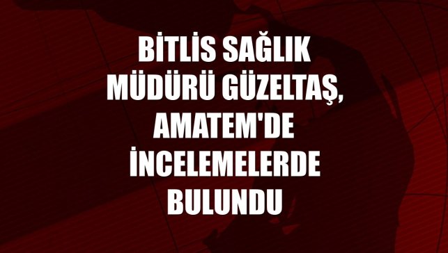 Bitlis Sağlık Müdürü Güzeltaş, AMATEM'de incelemelerde bulundu