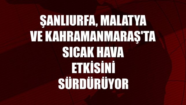 Şanlıurfa, Malatya ve Kahramanmaraş'ta sıcak hava etkisini sürdürüyor