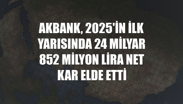 Akbank, 2025'in ilk yarısında 24 milyar 852 milyon lira net kar elde etti