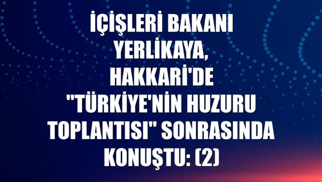 İçişleri Bakanı Yerlikaya, Hakkari'de "Türkiye'nin Huzuru Toplantısı" sonrasında konuştu: (2)