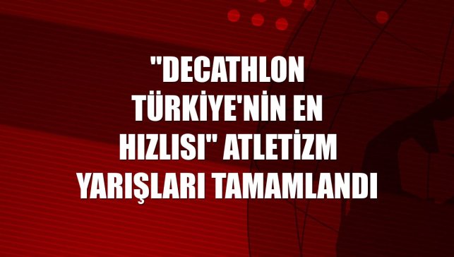 "Decathlon Türkiye'nin En Hızlısı" atletizm yarışları tamamlandı