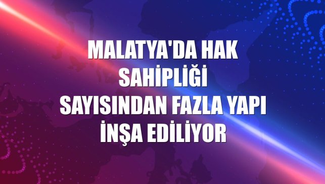 Malatya'da hak sahipliği sayısından fazla yapı inşa ediliyor
