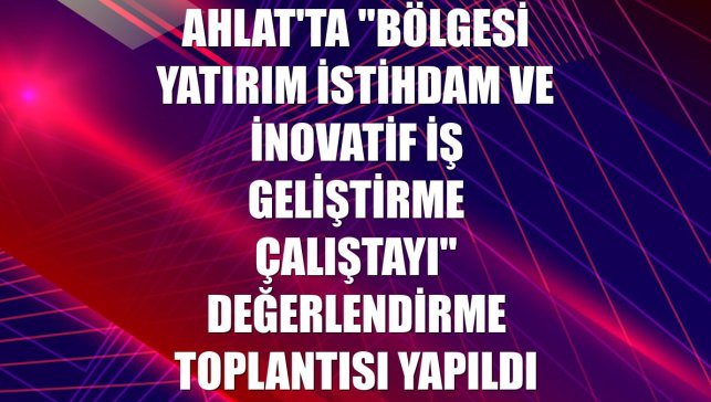 Ahlat'ta "Bölgesi Yatırım İstihdam ve İnovatif İş Geliştirme Çalıştayı" değerlendirme toplantısı yapıldı