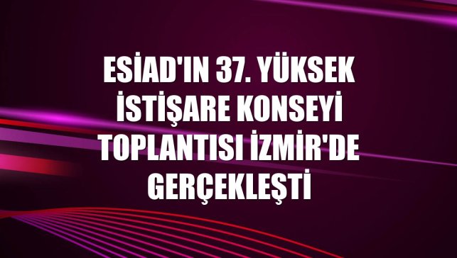 ESİAD'ın 37. Yüksek İstişare Konseyi Toplantısı İzmir'de gerçekleşti