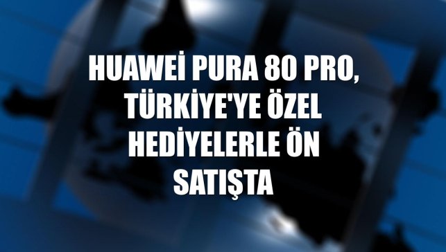 Huawei Pura 80 Pro, Türkiye'ye özel hediyelerle ön satışta