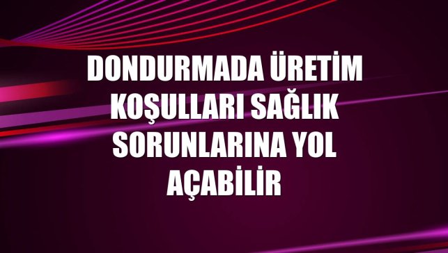 Dondurmada üretim koşulları sağlık sorunlarına yol açabilir