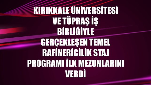 Kırıkkale Üniversitesi ve Tüpraş iş birliğiyle gerçekleşen Temel Rafinericilik Staj Programı ilk mezunlarını verdi