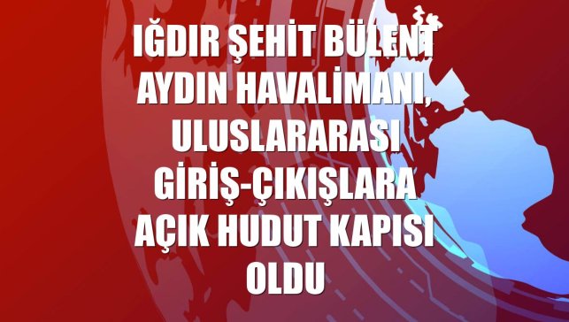 Iğdır Şehit Bülent Aydın Havalimanı, uluslararası giriş-çıkışlara açık hudut kapısı oldu