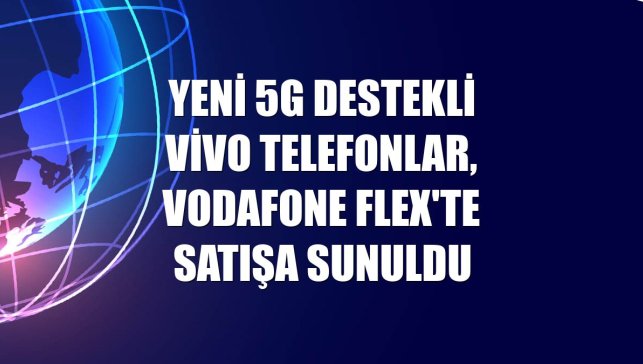 Yeni 5G destekli Vivo telefonlar, Vodafone Flex'te satışa sunuldu