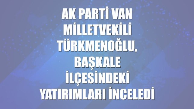 AK Parti Van Milletvekili Türkmenoğlu, Başkale ilçesindeki yatırımları inceledi