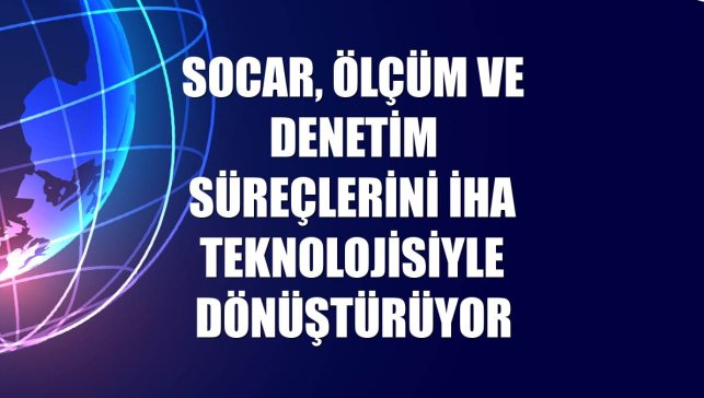 SOCAR, ölçüm ve denetim süreçlerini İHA teknolojisiyle dönüştürüyor