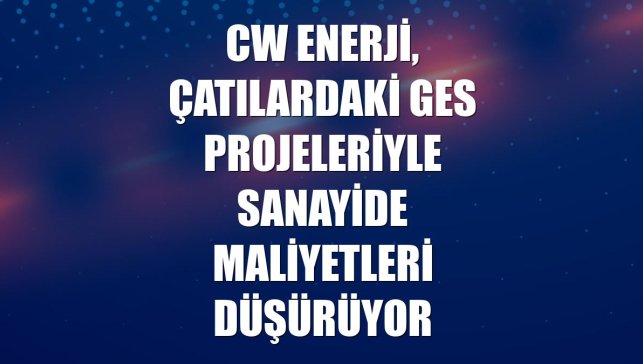 CW Enerji, çatılardaki GES projeleriyle sanayide maliyetleri düşürüyor