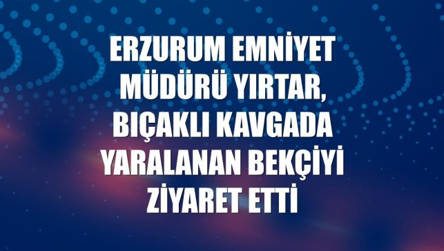 Erzurum Emniyet Müdürü Yırtar, bıçaklı kavgada yaralanan bekçiyi ziyaret etti