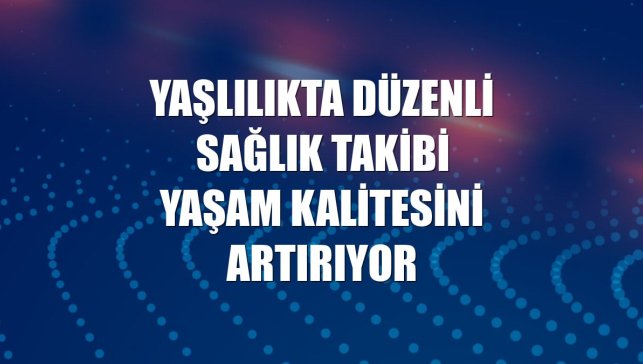 Yaşlılıkta düzenli sağlık takibi yaşam kalitesini artırıyor