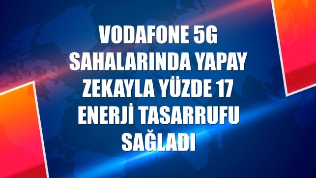 Vodafone 5G sahalarında yapay zekayla yüzde 17 enerji tasarrufu sağladı
