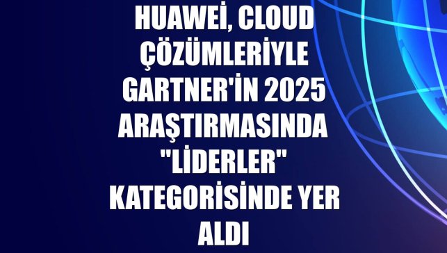 Huawei, Cloud çözümleriyle Gartner'in 2025 araştırmasında "Liderler" kategorisinde yer aldı