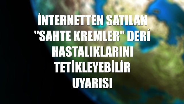 İnternetten satılan "sahte kremler" deri hastalıklarını tetikleyebilir uyarısı