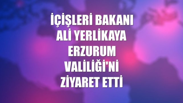 İçişleri Bakanı Ali Yerlikaya Erzurum Valiliği'ni ziyaret etti