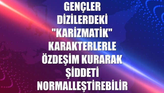 Gençler dizilerdeki "karizmatik" karakterlerle özdeşim kurarak şiddeti normalleştirebilir