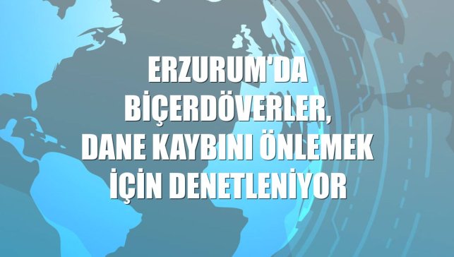 Erzurum'da biçerdöverler, dane kaybını önlemek için denetleniyor