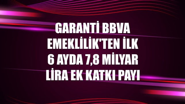 Garanti BBVA Emeklilik'ten ilk 6 ayda 7,8 milyar lira ek katkı payı