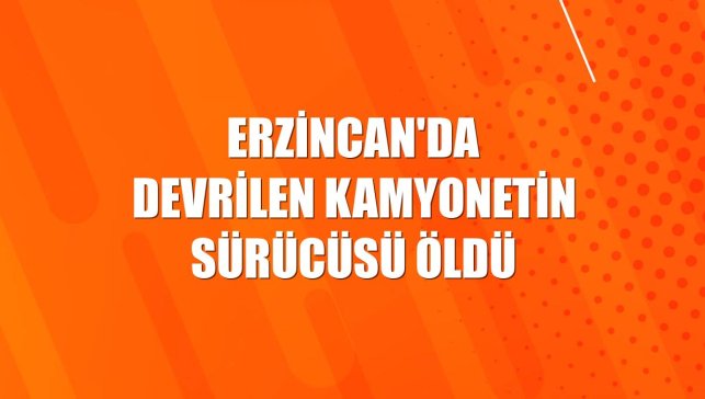 Erzincan'da devrilen kamyonetin sürücüsü öldü