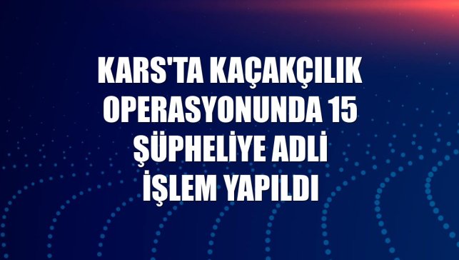 Kars'ta kaçakçılık operasyonunda 15 şüpheliye adli işlem yapıldı