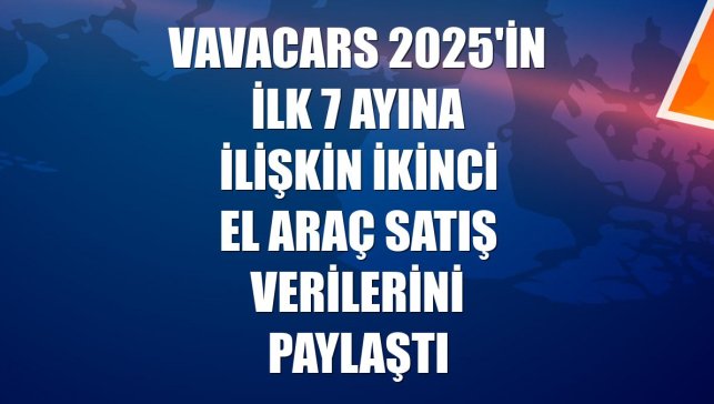 VavaCars 2025'in ilk 7 ayına ilişkin ikinci el araç satış verilerini paylaştı