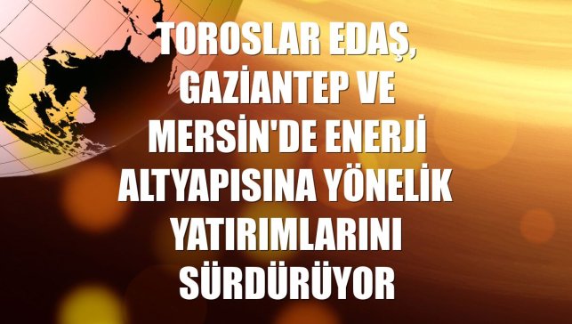 Toroslar EDAŞ, Gaziantep ve Mersin'de enerji altyapısına yönelik yatırımlarını sürdürüyor
