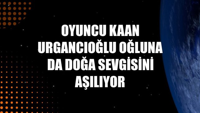Oyuncu Kaan Urgancıoğlu oğluna da doğa sevgisini aşılıyor