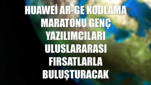 Huawei Ar-Ge Kodlama Maratonu genç yazılımcıları uluslararası fırsatlarla buluşturacak