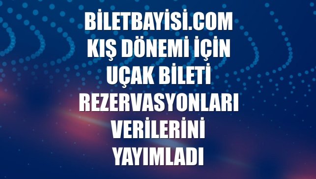 Biletbayisi.com kış dönemi için uçak bileti rezervasyonları verilerini yayımladı