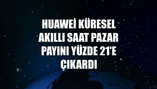 Huawei küresel akıllı saat pazar payını yüzde 21'e çıkardı