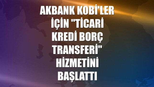 Akbank KOBİ'ler için "Ticari Kredi Borç Transferi" hizmetini başlattı