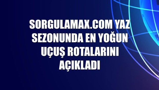 Sorgulamax.com yaz sezonunda en yoğun uçuş rotalarını açıkladı
