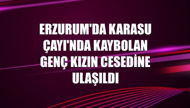 Erzurum'da Karasu Çayı'nda kaybolan genç kızın cesedine ulaşıldı
