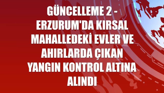 GÜNCELLEME 2 - Erzurum'da kırsal mahalledeki evler ve ahırlarda çıkan yangın kontrol altına alındı