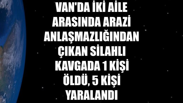 Van'da iki aile arasında arazi anlaşmazlığından çıkan silahlı kavgada 1 kişi öldü, 5 kişi yaralandı