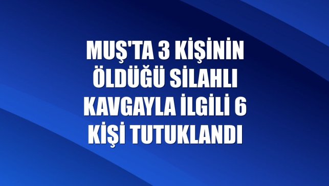 Muş'ta 3 kişinin öldüğü silahlı kavgayla ilgili 6 kişi tutuklandı