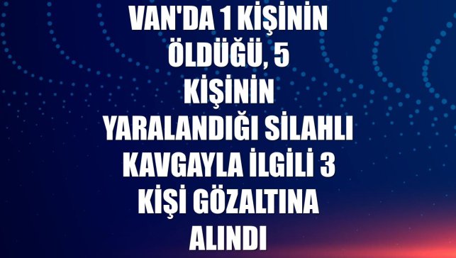 Van'da 1 kişinin öldüğü, 5 kişinin yaralandığı silahlı kavgayla ilgili 3 kişi gözaltına alındı