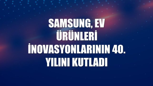 Samsung, ev ürünleri inovasyonlarının 40. yılını kutladı