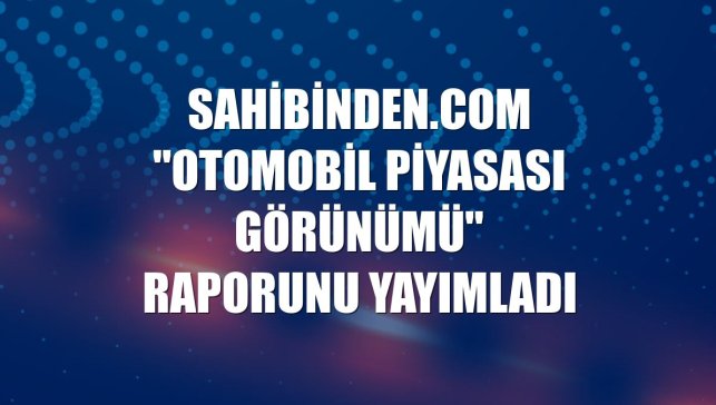 sahibinden.com "Otomobil Piyasası Görünümü" raporunu yayımladı