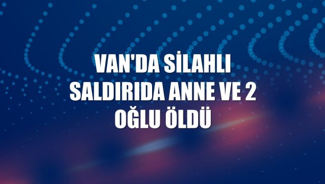 Van'da silahlı saldırıda anne ve 2 oğlu öldü