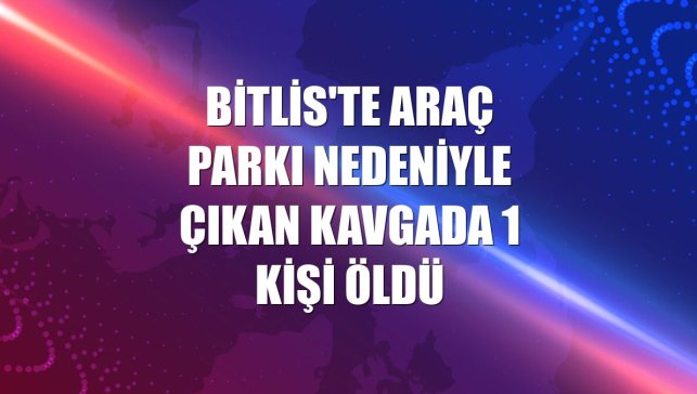 Bitlis'te araç parkı nedeniyle çıkan kavgada 1 kişi öldü