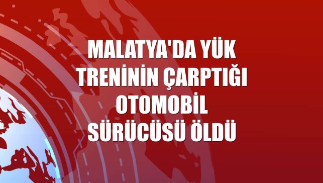 Malatya'da yük treninin çarptığı otomobil sürücüsü öldü