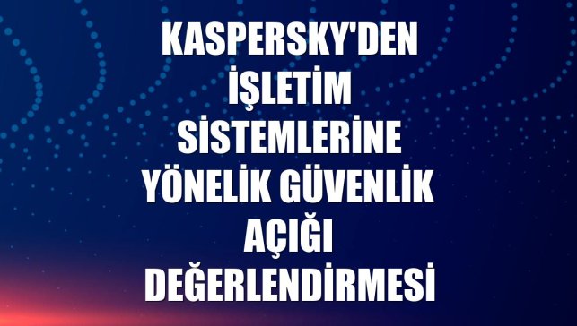 Kaspersky'den işletim sistemlerine yönelik güvenlik açığı değerlendirmesi