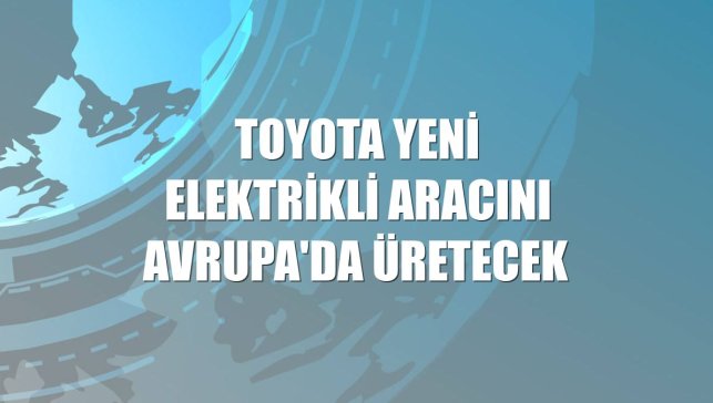 Toyota yeni elektrikli aracını Avrupa'da üretecek