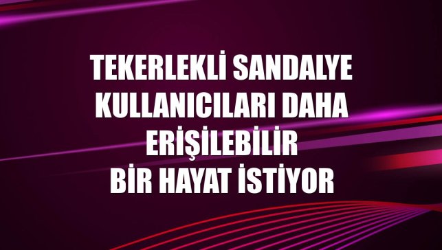 Tekerlekli sandalye kullanıcıları daha erişilebilir bir hayat istiyor