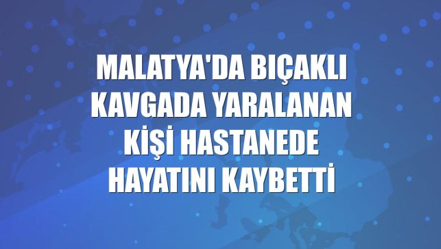 Malatya'da bıçaklı kavgada yaralanan kişi hastanede hayatını kaybetti