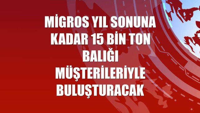 Migros yıl sonuna kadar 15 bin ton balığı müşterileriyle buluşturacak
